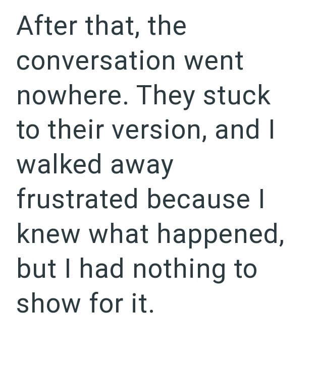 After that, the conversation went nowhere. They stuck to their version, and I walked away frustrated because I knew what happened, but I had nothing to show for it.