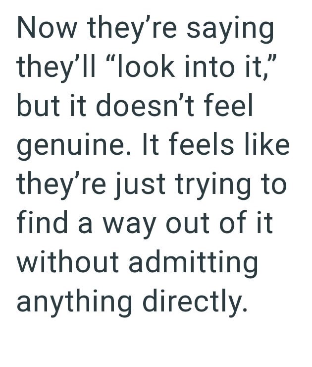 Now they're saying they'll "look into it," but it doesn't feel genuine. It feels like they're just trying to find a way out of it without admitting anything directly.