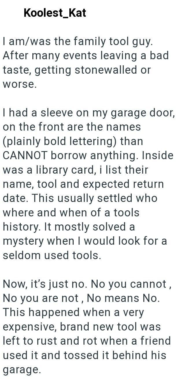 Koolest Kat I am/was the family tool guy. After many events leaving a bad taste, getting stonewalled or worse. I had a sleeve on my garage door, on the front are the names (plainly bold lettering) than CANNOT borrow anything. Inside was a library card, i list their name, tool and expected return date. This usually settled who where and when of a tools history. It mostly solved a mystery when I would look for a seldom used tools. Now, it's just no. No you cannot, No you are not, No means No. This