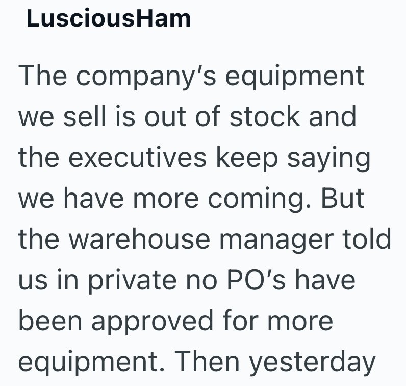 LusciousHam The company's equipment we sell is out of stock and the executives keep saying we have more coming. But the warehouse manager told us in private no PO's have been approved for more equipment. Then yesterday