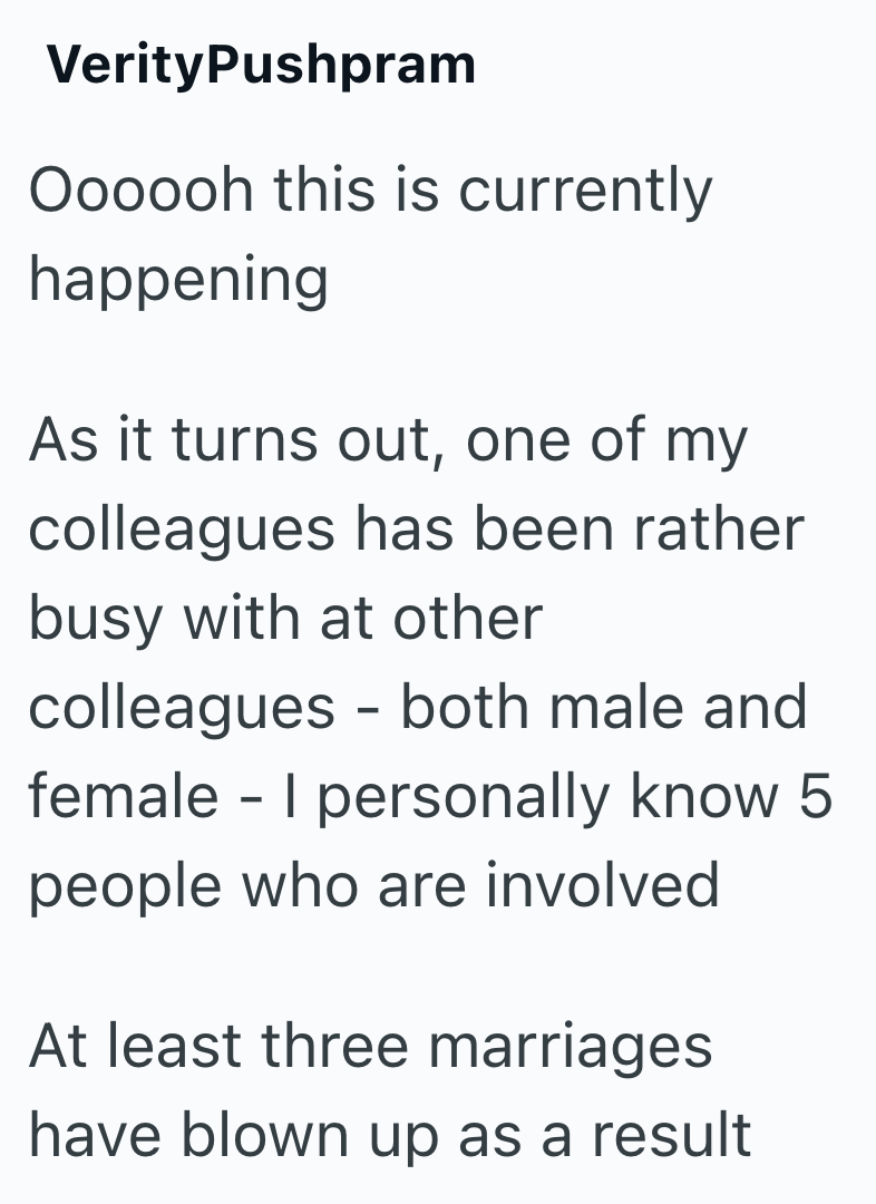 VerityPushpram Oooooh this is currently happening As it turns out, one of my colleagues has been rather busy with at other colleagues - both male and female - I personally know 5 people who are involved At least three marriages have blown up as a result