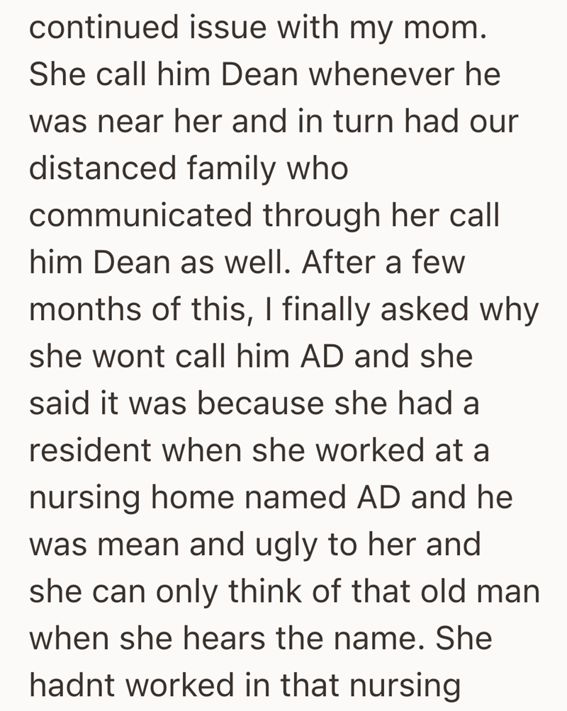 continued issue with my mom. She call him Dean whenever he was near her and in turn had our distanced family who communicated through her call him Dean as well. After a few months of this, I finally asked why she wont call him AD and she said it was because she had a resident when she worked at a nursing home named AD and he was mean and ugly to her and she can only think of that old man when she hears the name. She hadnt worked in that nursing