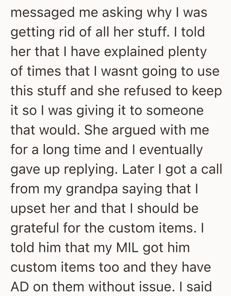 messaged me asking why I was getting rid of all her stuff. I told her that I have explained plenty of times that I wasnt going to use this stuff and she refused to keep it so I was giving it to someone that would. She argued with me for a long time and I eventually gave up replying. Later I got a call from my grandpa saying that I upset her and that I should be grateful for the custom items. I told him that my MIL got him custom items too and they have AD on them without issue. I said