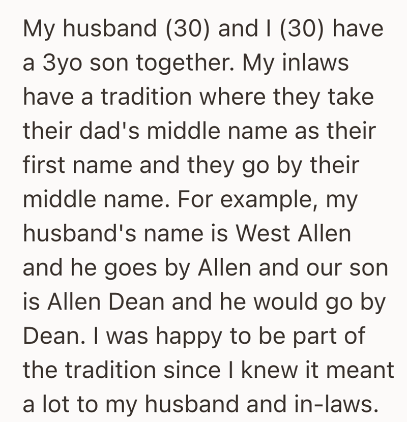 My husband (30) and I (30) have a 3yo son together. My inlaws have a tradition where they take their dad's middle name as their first name and they go by their middle name. For example, my husband's name is West Allen and he goes by Allen and our son is Allen Dean and he would go by Dean. I was happy to be part of the tradition since I knew it meant a lot to my husband and in-laws.