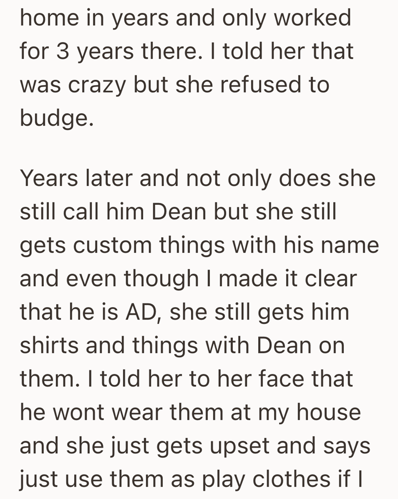 home in years and only worked for 3 years there. I told her that was crazy but she refused to budge. Years later and not only does she still call him Dean but she still gets custom things with his name and even though I made it clear that he is AD, she still gets him shirts and things with Dean on them. I told her to her face that he wont wear them at my house and she just gets upset and says just use them as play clothes if I