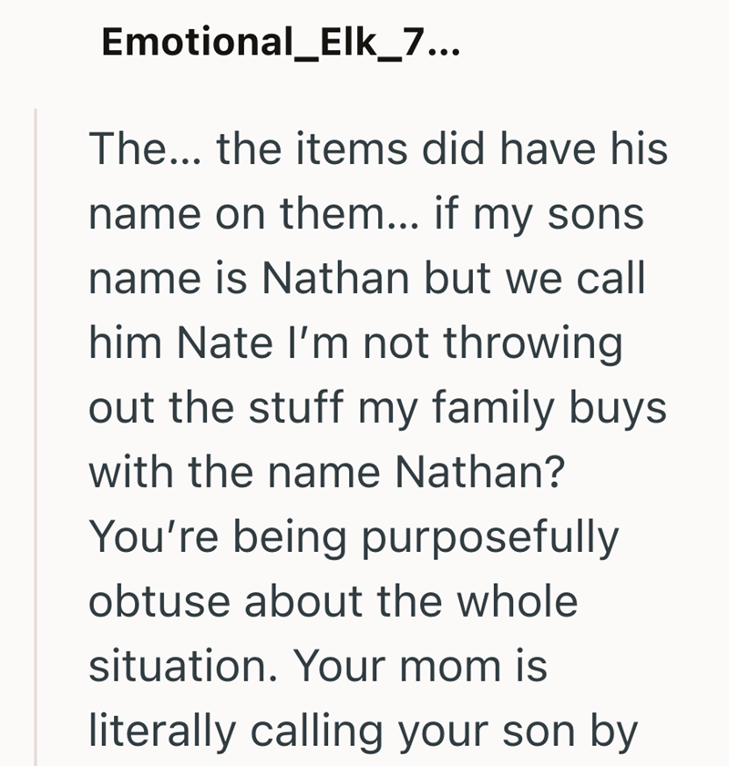 Emotional_Elk_7... The... the items did have his name on them... if my sons name is Nathan but we call him Nate I'm not throwing out the stuff my family buys with the name Nathan? You're being purposefully obtuse about the whole situation. Your mom is literally calling your son by
