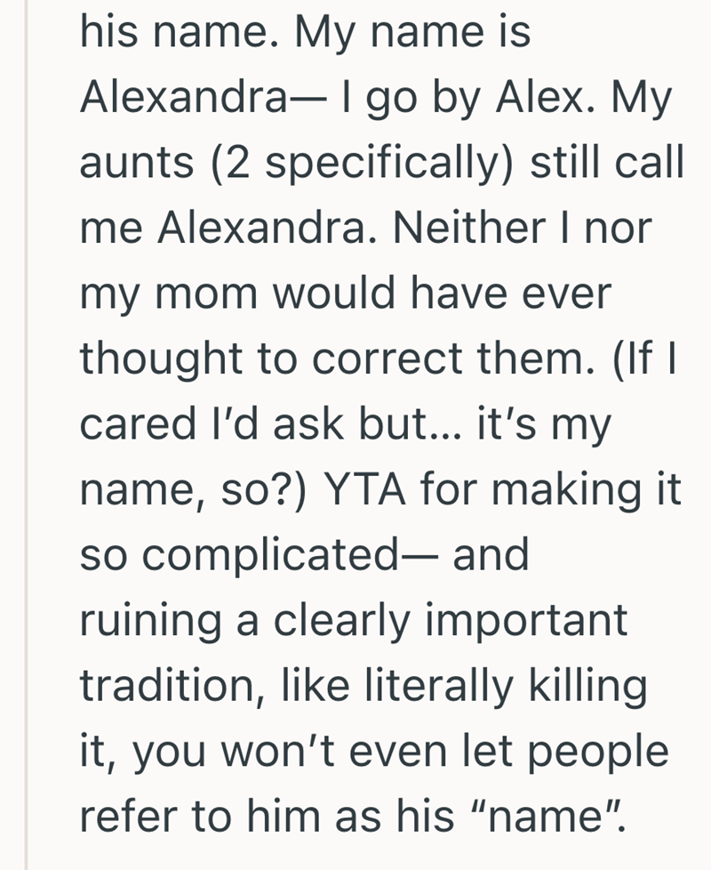 his name. My name is Alexandra- I go by Alex. My aunts (2 specifically) still call me Alexandra. Neither I nor my mom would have ever thought to correct them. (If I cared I'd ask but... it's my name, so?) YTA for making it so complicated- and ruining a clearly important tradition, like literally killing it, you won't even let people. refer to him as his "name".