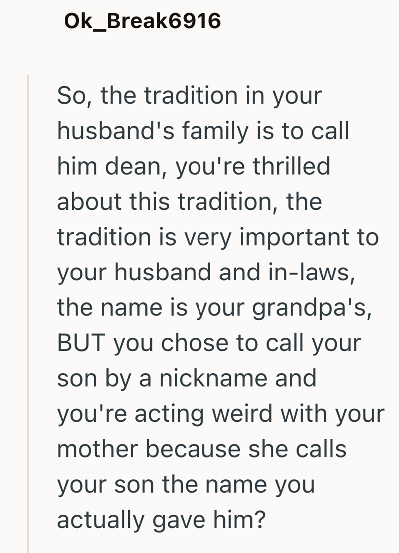 Ok_Break6916 So, the tradition in your husband's family is to call him dean, you're thrilled about this tradition, the tradition is very important to your husband and in-laws, the name is your grandpa's, BUT you chose to call your son by a nickname and you're acting weird with your mother because she calls your son the name you actually gave him?