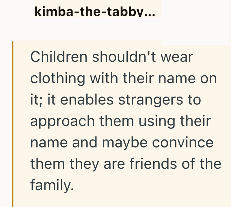 kimba-the-tabby... Children shouldn't wear clothing with their name on it; it enables strangers to approach them using their name and maybe convince them they are friends of the family.