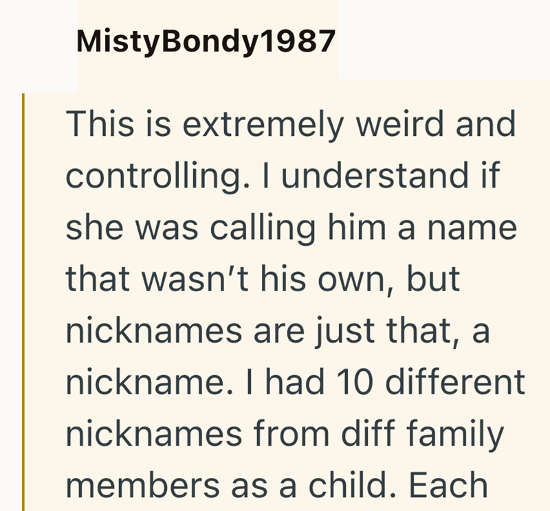 Misty Bondy 1987 This is extremely weird and controlling. I understand if she was calling him a name that wasn't his own, but nicknames are just that, a nickname. I had 10 different nicknames from diff family members as a child. Each