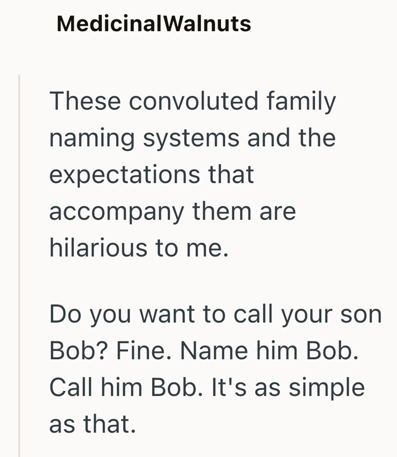 MedicinalWalnuts These convoluted family naming systems and the expectations that accompany them are hilarious to me. Do you want to call your son Bob? Fine. Name him Bob. Call him Bob. It's as simple as that.