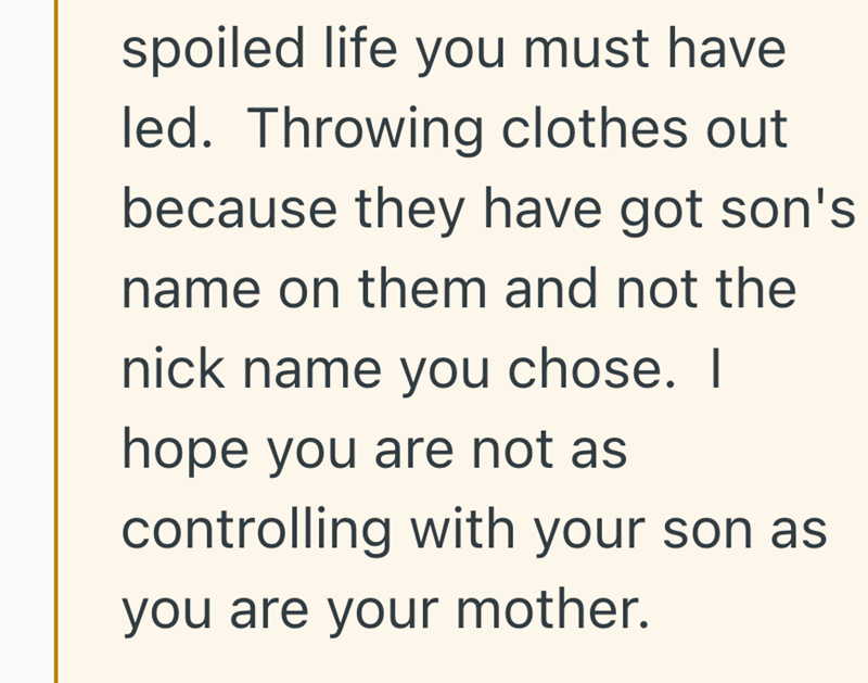 spoiled life you must have led. Throwing clothes out because they have got son's name on them and not the nick name you chose. I hope you are not as controlling with your son as you are your mother.