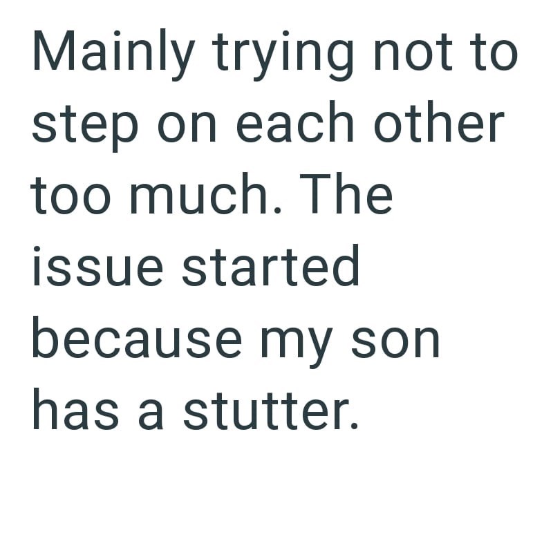 Mainly trying not to step on each other too much. The issue started because my son has a stutter.