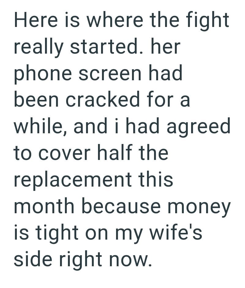 Here is where the fight really started. her phone screen had been cracked for a while, and i had agreed to cover half the replacement this month because money is tight on my wife's side right now.