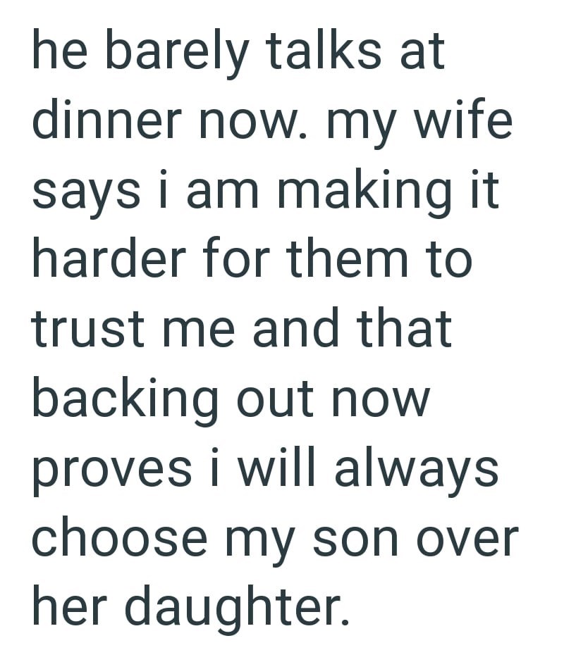 he barely talks at dinner now. my wife says i am making it harder for them to trust me and that backing out now proves i will always choose my son over her daughter.