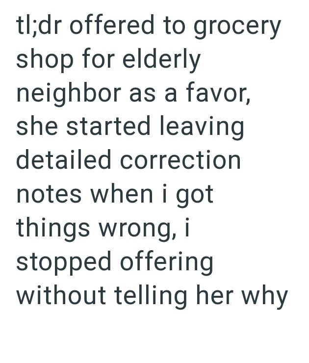 tl;dr offered to grocery shop for elderly neighbor as a favor, she started leaving detailed correction notes when i got things wrong, i stopped offering without telling her why