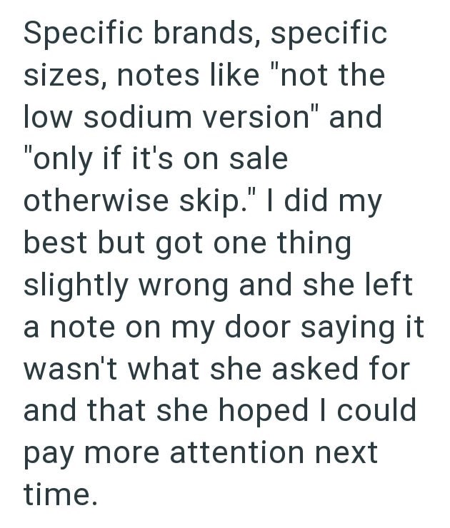 Specific brands, specific sizes, notes like "not the low sodium version" and "only if it's on sale otherwise skip." I did my best but got one thing slightly wrong and she left a note on my door saying it wasn't what she asked for and that she hoped I could pay more attention next time.