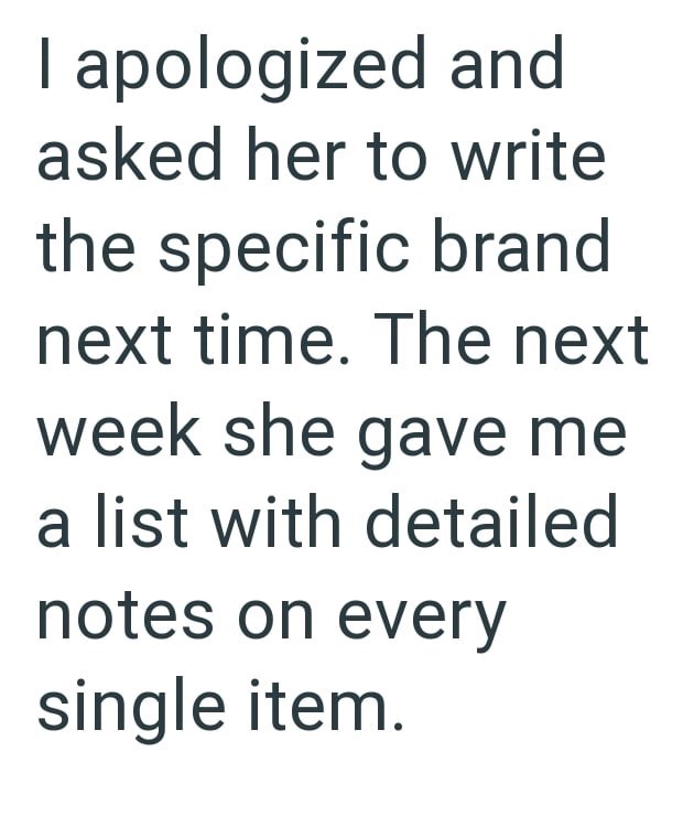 I apologized and asked her to write the specific brand next time. The next week she gave me a list with detailed notes on every single item.