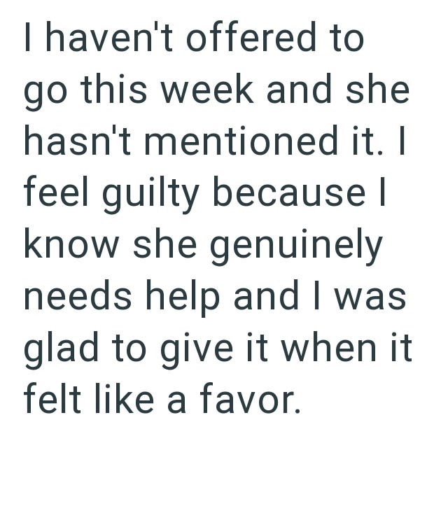 I haven't offered to go this week and she hasn't mentioned it. I feel guilty because I know she genuinely needs help and I was glad to give it when it felt like a favor.