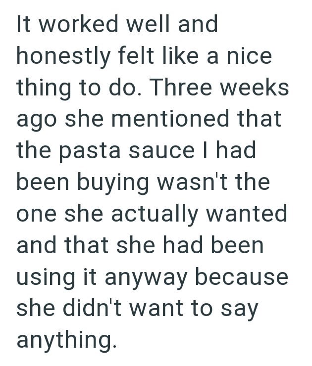 It worked well and honestly felt like a nice thing to do. Three weeks ago she mentioned that the pasta sauce I had been buying wasn't the one she actually wanted and that she had been using it anyway because she didn't want to say anything.