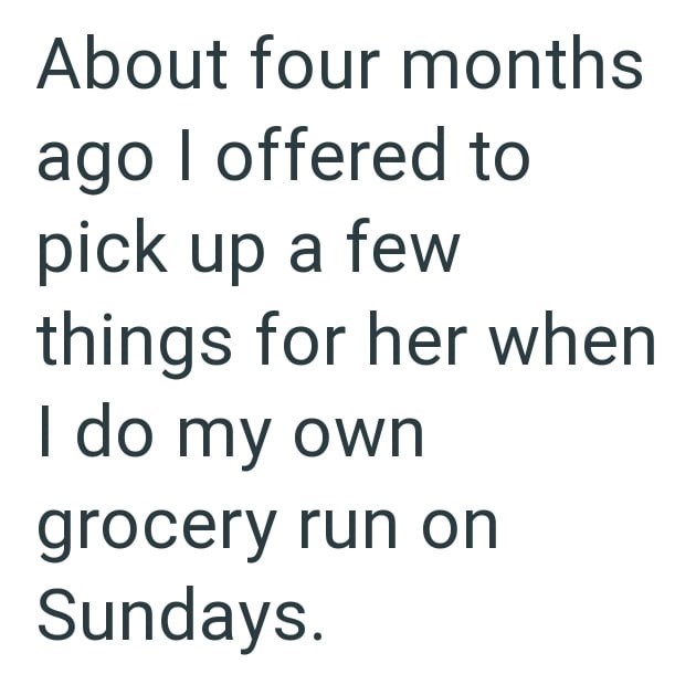 About four months ago I offered to pick up a few things for her when I do my own grocery run on Sundays.
