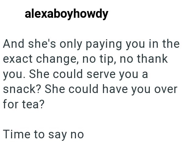 alexaboyhowdy And she's only paying you in the exact change, no tip, no thank you. She could serve you a snack? She could have you over for tea? Time to say no