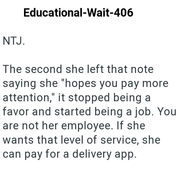 NTJ. Educational-Wait-406 The second she left that note saying she "hopes you pay more attention," it stopped being a favor and started being a job. You are not her employee. If she wants that level of service, she can pay for a delivery app.