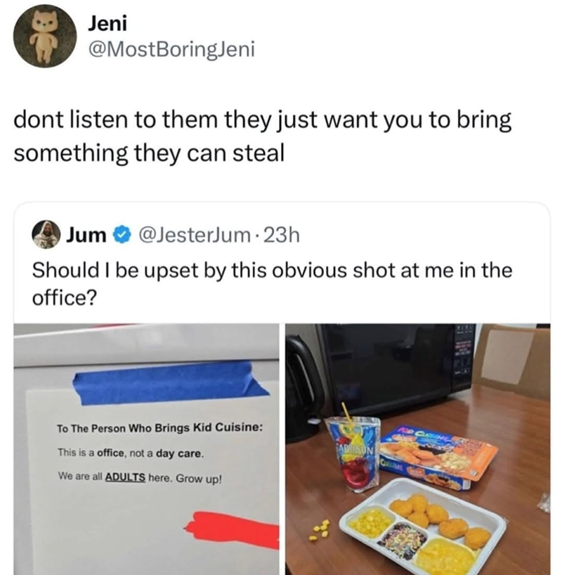 Jeni @MostBoringJeni dont listen to them they just want you to bring something they can steal Jum @JesterJum 23h Should I be upset by this obvious shot at me in the office? To The Person Who Brings Kid Cuisine: This is a office, not a day care. We are all ADULTS here. Grow up! ADISUN