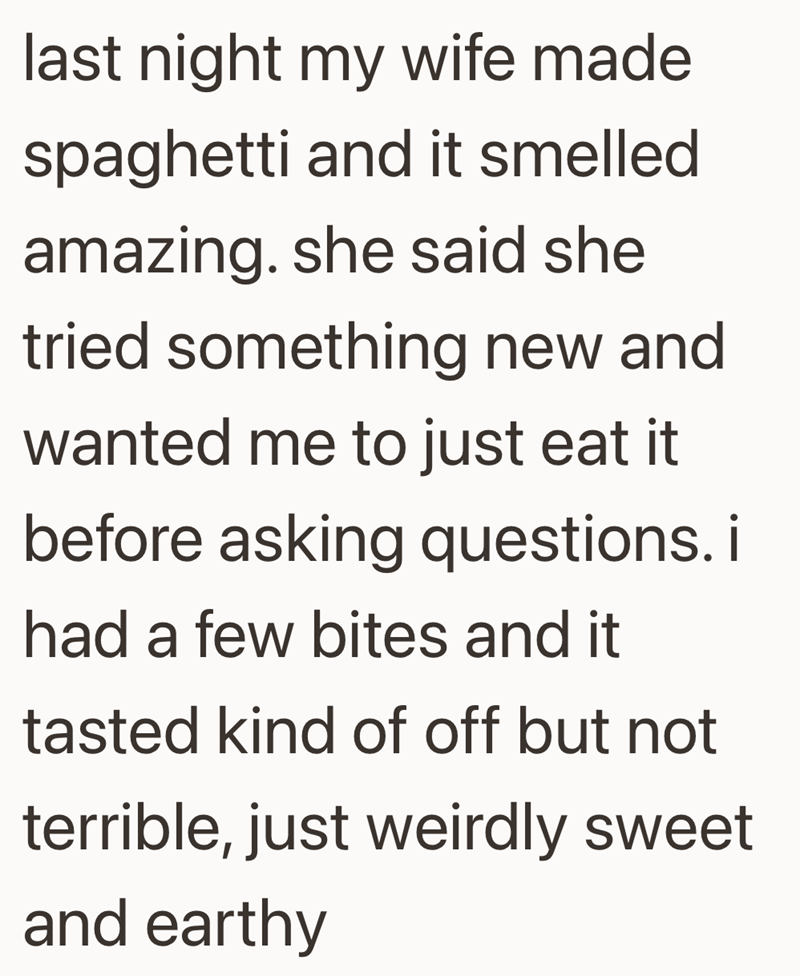 last night my wife made spaghetti and it smelled amazing. she said she tried something new and wanted me to just eat it before asking questions. i had a few bites and it tasted kind of off but not terrible, just weirdly sweet and earthy