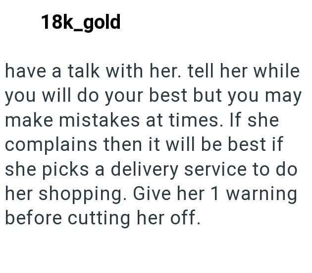18k_gold have a talk with her. tell her while you will do your best but you may make mistakes at times. If she complains then it will be best if she picks a delivery service to do her shopping. Give her 1 warning before cutting her off.