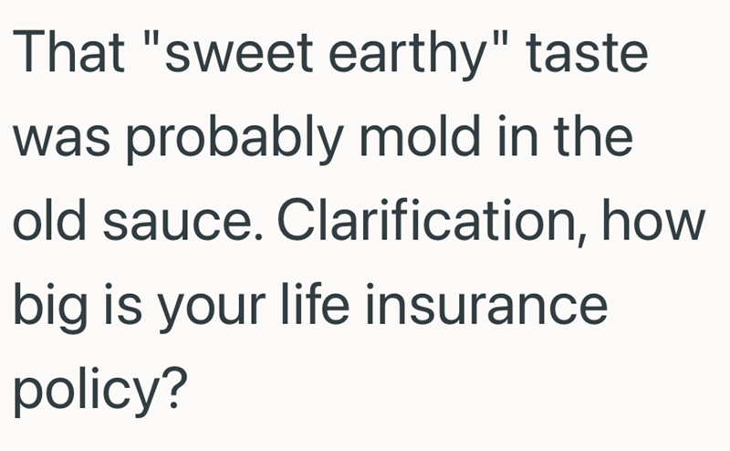 That "sweet earthy" taste was probably mold in the old sauce. Clarification, how big is your life insurance policy?