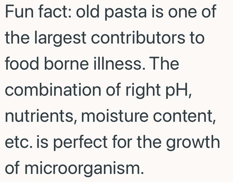 Fun fact: old pasta is one of the largest contributors to food borne illness. The combination of right pH, nutrients, moisture content, etc. is perfect for the growth of microorganism.