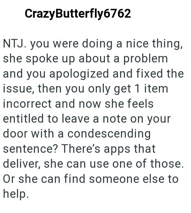 CrazyButterfly6762 NTJ. you were doing a nice thing, she spoke up about a problem and you apologized and fixed the issue, then you only get 1 item incorrect and now she feels entitled to leave a note on your door with a condescending sentence? There's apps that deliver, she can use one of those. Or she can find someone else to help.