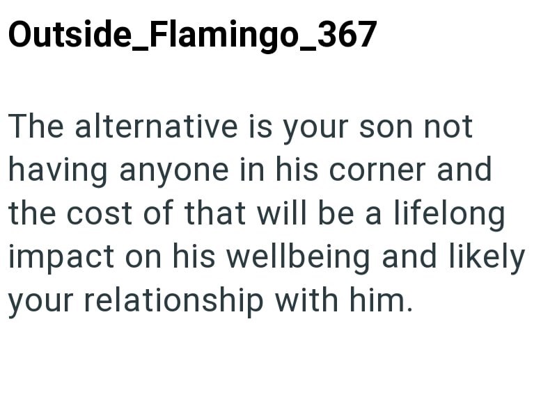 Outside_Flamingo_367 The alternative is your son not having anyone in his corner and the cost of that will be a lifelong impact on his wellbeing and likely your relationship with him.