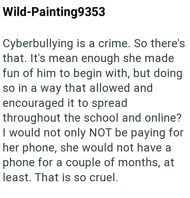 Wild-Painting9353 Cyberbullying is a crime. So there's that. It's mean enough she made fun of him to begin with, but doing so in a way that allowed and encouraged it to spread throughout the school and online? I would not only NOT be paying for her phone, she would not have a phone for a couple of months, at least. That is so cruel.