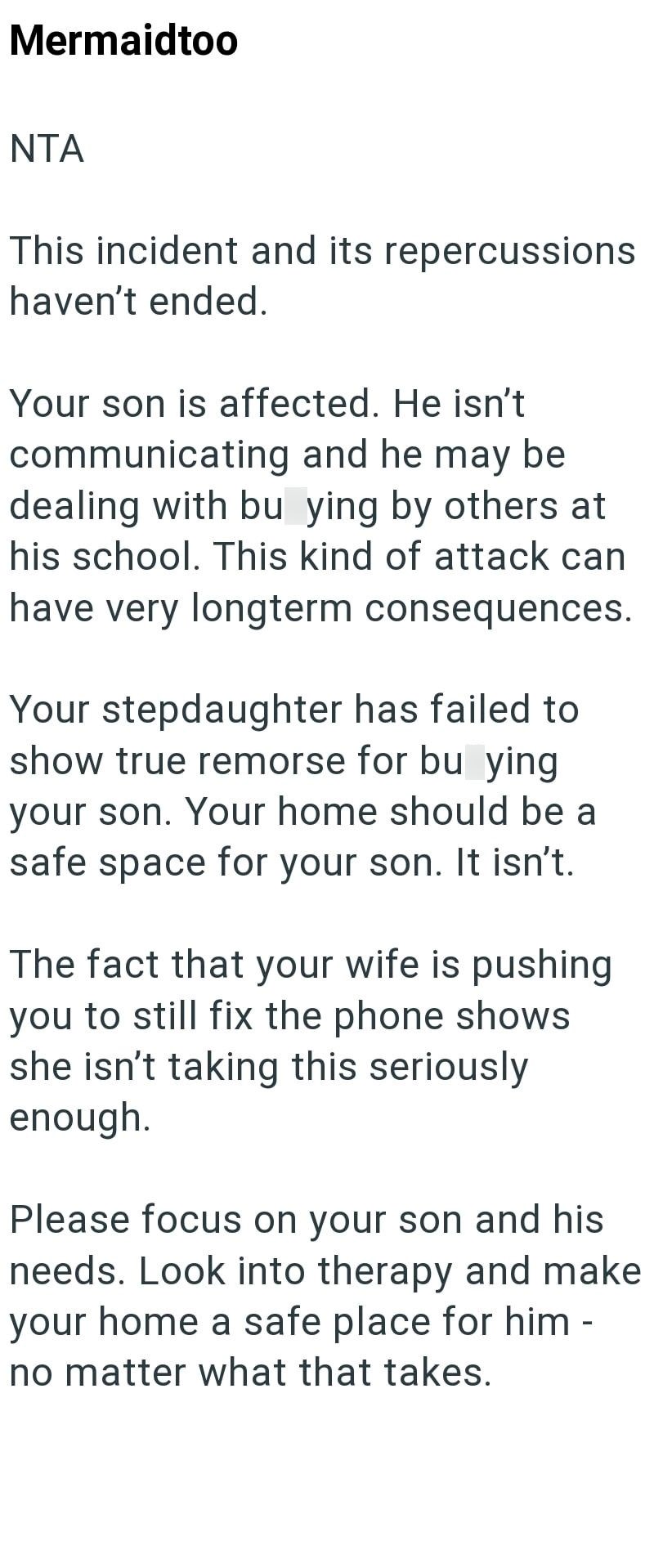 Mermaidtoo NTA This incident and its repercussions haven't ended. Your son is affected. He isn't communicating and he may be dealing with bu ying by others at his school. This kind of attack can have very longterm consequences. Your stepdaughter has failed to show true remorse for bu ying your son. Your home should be a safe space for your son. It isn't. The fact that your wife is pushing you to still fix the phone shows she isn't taking this seriously enough. Please focus on your son and his ne