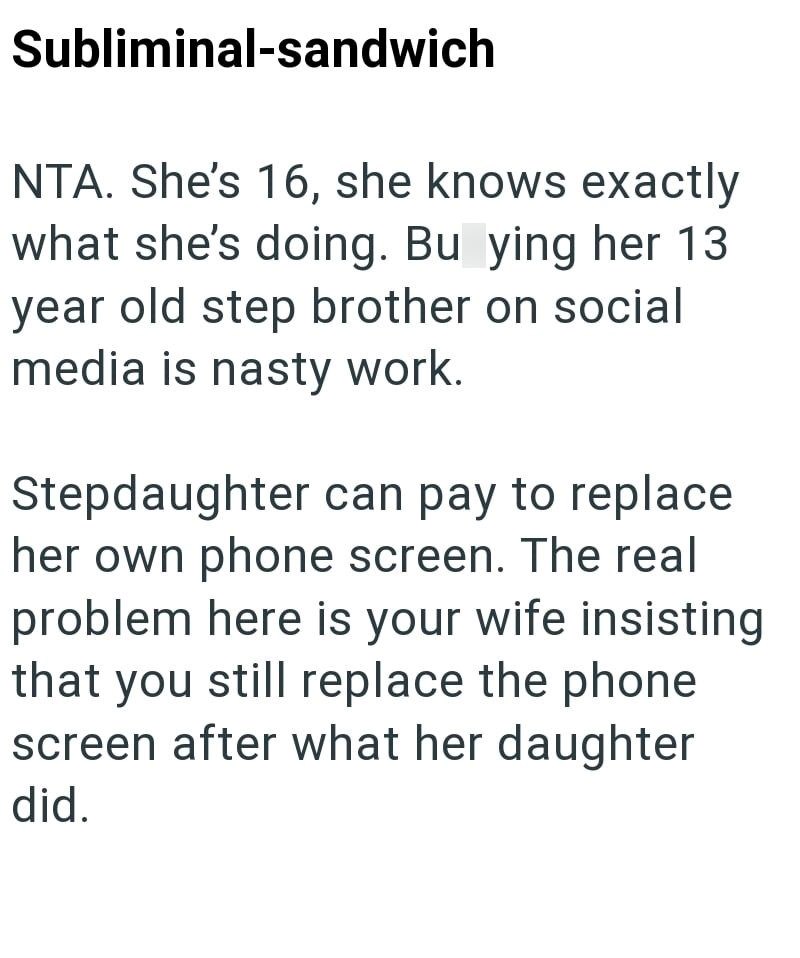 Subliminal-sandwich NTA. She's 16, she knows exactly what she's doing. Bu ying her 13 year old step brother on social media is nasty work. Stepdaughter can pay to replace her own phone screen. The real problem here is your wife insisting that you still replace the phone screen after what her daughter did.