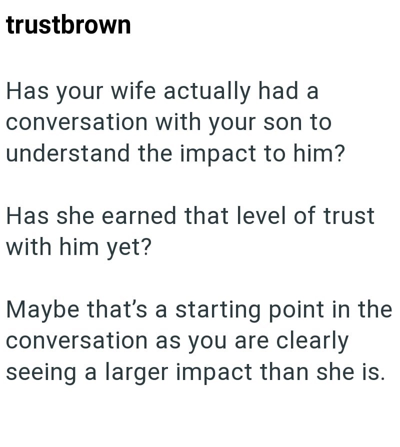 trustbrown Has your wife actually had a conversation with your son to understand the impact to him? Has she earned that level of trust with him yet? Maybe that's a starting point in the conversation as you are clearly seeing a larger impact than she is.