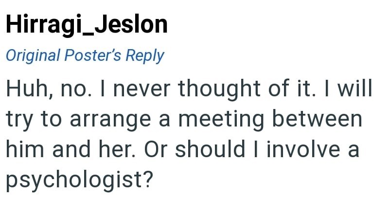Hirragi_Jeslon Original Poster's Reply Huh, no. I never thought of it. I will try to arrange a meeting between him and her. Or should I involve a psychologist?