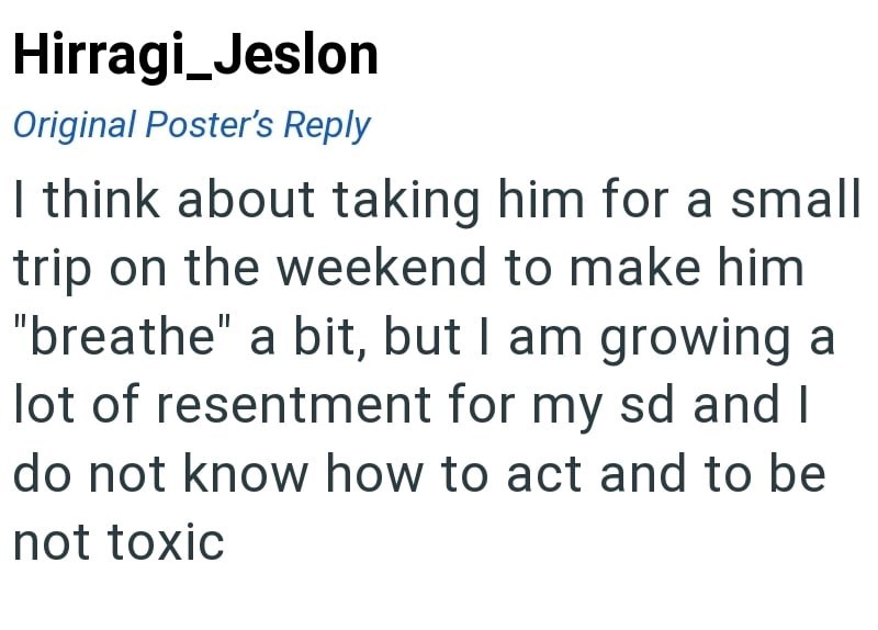 Hirragi_Jeslon Original Poster's Reply I think about taking him for a small trip on the weekend to make him "breathe" a bit, but I am growing a lot of resentment for my sd and I do not know how to act and to be not toxic