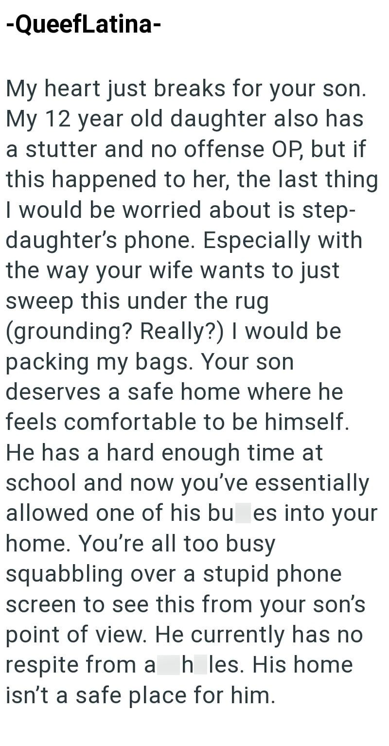 -QueefLatina- My heart just breaks for your son. My 12 year old daughter also has a stutter and no offense OP, but if this happened to her, the last thing I would be worried about is step- daughter's phone. Especially with the way your wife wants to just sweep this under the rug. (grounding? Really?) I would be packing my bags. Your son deserves a safe home where he feels comfortable to be himself. He has a hard enough time at school and now you've essentially allowed one of his bu es into your
