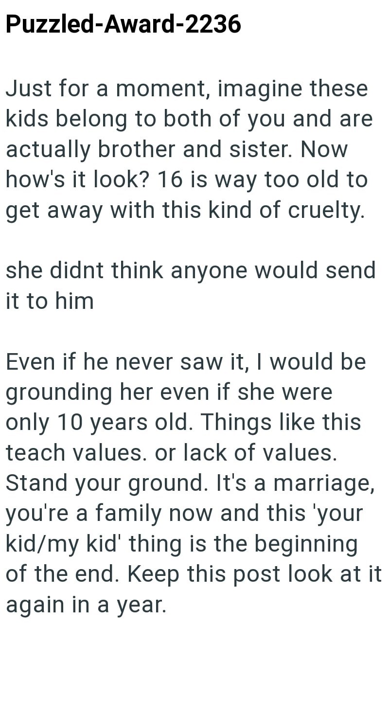 Puzzled-Award-2236 Just for a moment, imagine these kids belong to both of you and are actually brother and sister. Now how's it look? 16 is way too old to get away with this kind of cruelty. she didnt think anyone would send it to him Even if he never saw it, I would be grounding her even if she were only 10 years old. Things like this teach values. or lack of values. Stand your ground. It's a marriage, you're a family now and this 'your kid/my kid' thing is the beginning of the end. Keep this