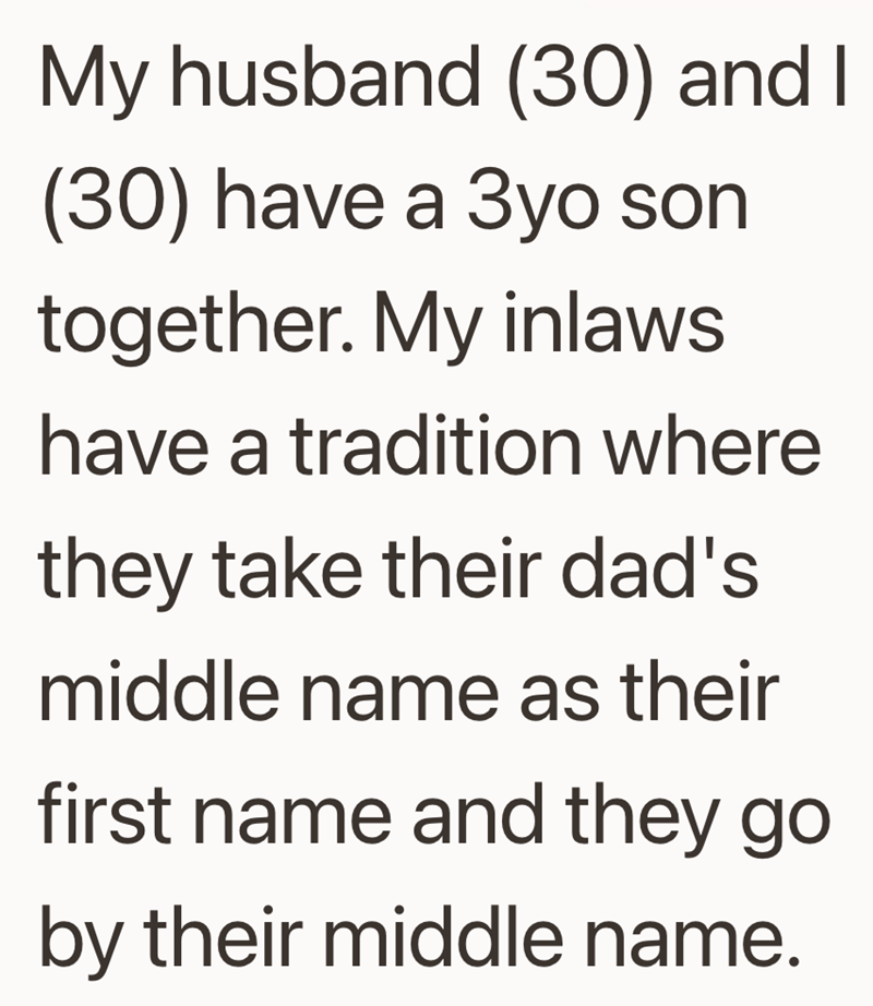 My husband (30) and I (30) have a 3yo son together. My inlaws have a tradition where they take their dad's middle name as their first name and they go by their middle name.