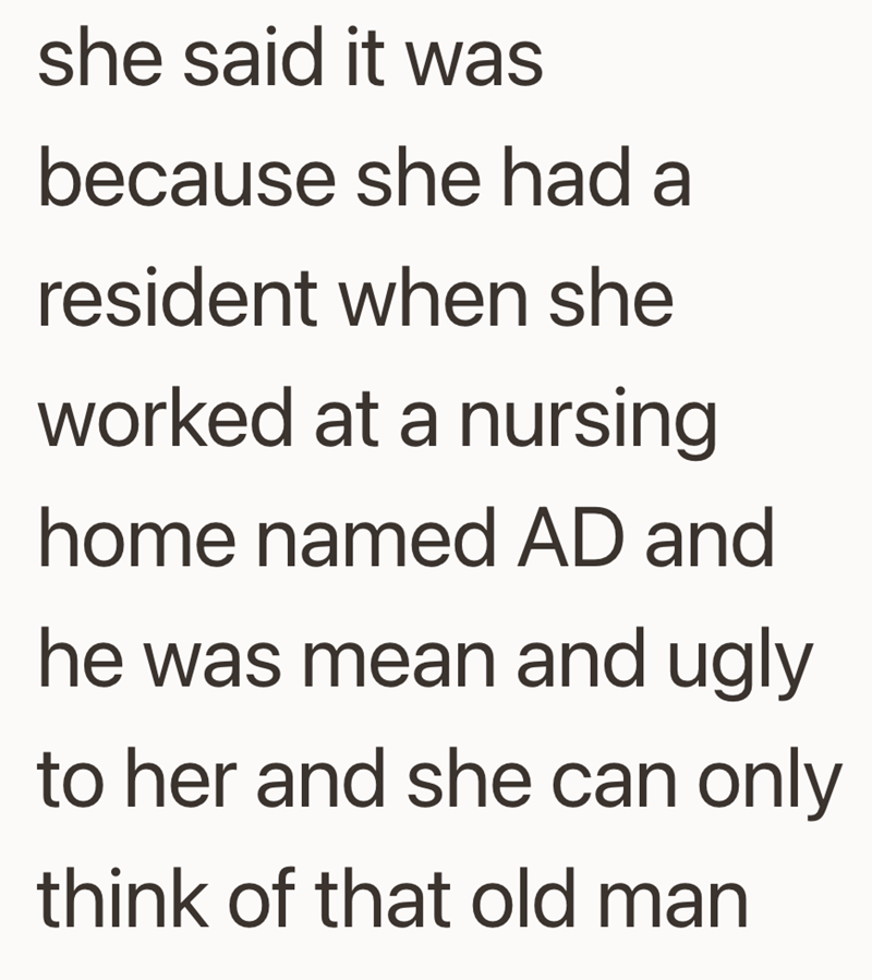 she said it was because she had a resident when she worked at a nursing home named AD and he was mean and ugly to her and she can only think of that old man