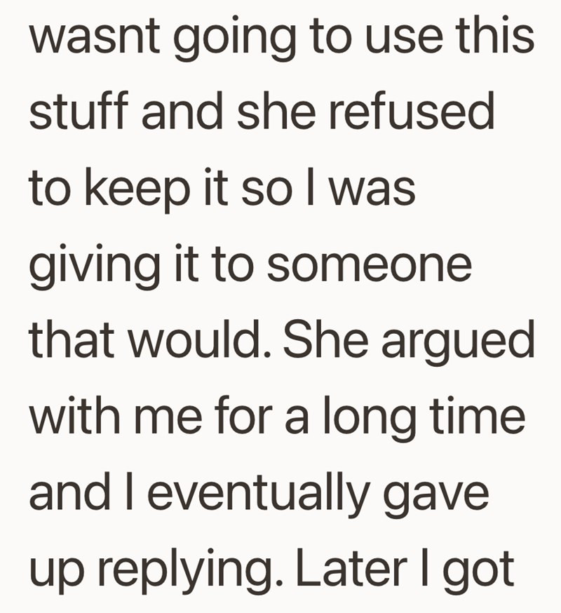 wasnt going to use this stuff and she refused to keep it so I was giving it to someone that would. She argued with me for a long time and I eventually gave up replying. Later I got