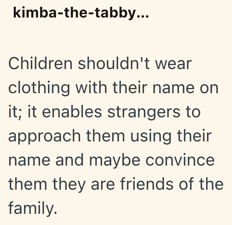 kimba-the-tabby... Children shouldn't wear clothing with their name on it; it enables strangers to approach them using their name and maybe convince them they are friends of the family.
