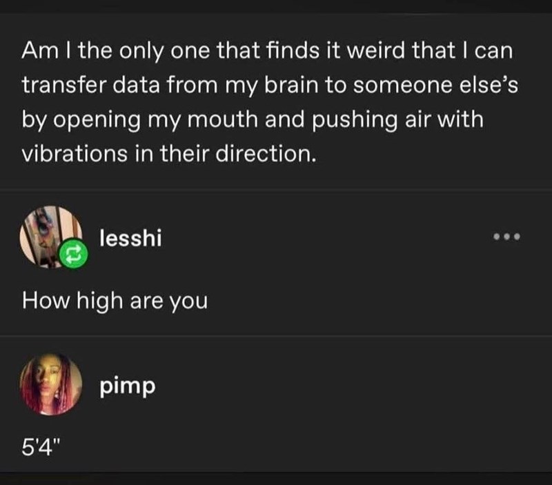 Am I the only one that finds it weird that I can transfer data from my brain to someone else's by opening my mouth and pushing air with vibrations in their direction. lesshi How high are you 5'4" pimp