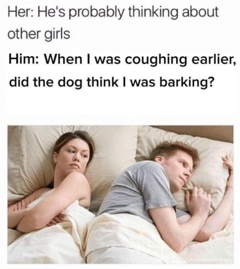 Her: He's probably thinking about other girls Him: When I was coughing earlier, did the dog think I was barking?