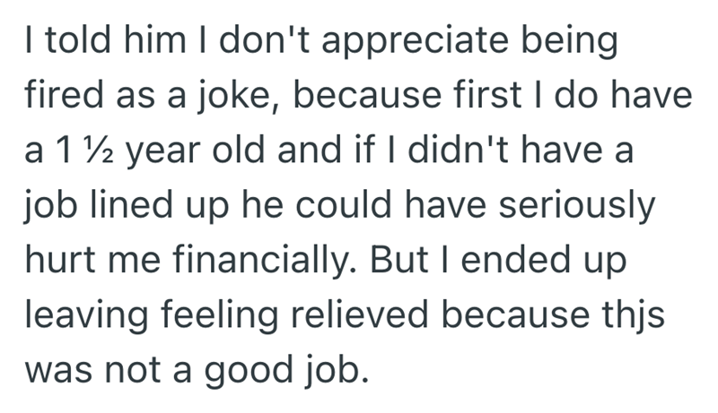I told him I don't appreciate being fired as a joke, because first I do have a 1 ½ year old and if I didn't have a job lined up he could have seriously hurt me financially. But I ended up leaving feeling relieved because thjs was not a good job.
