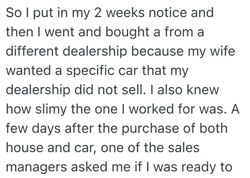 So I put in my 2 weeks notice and then I went and bought a from a different dealership because my wife wanted a specific car that my dealership did not sell. I also knew how slimy the one I worked for was. A few days after the purchase of both house and car, one of the sales managers asked me if I was ready to